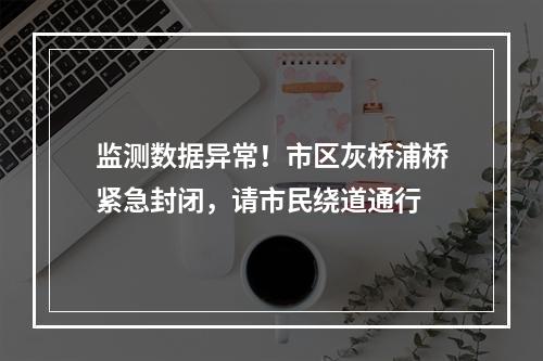 监测数据异常！市区灰桥浦桥紧急封闭，请市民绕道通行