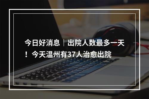 今日好消息｜出院人数最多一天！今天温州有37人治愈出院