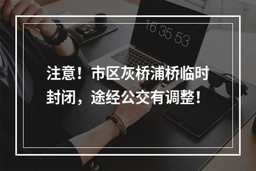 注意！市区灰桥浦桥临时封闭，途经公交有调整！