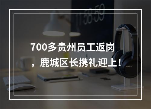 700多贵州员工返岗，鹿城区长携礼迎上！