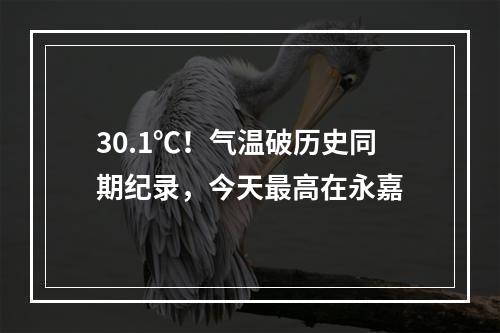 30.1℃！气温破历史同期纪录，今天最高在永嘉