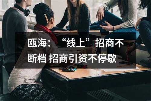 瓯海：“线上”招商不断档 招商引资不停歇