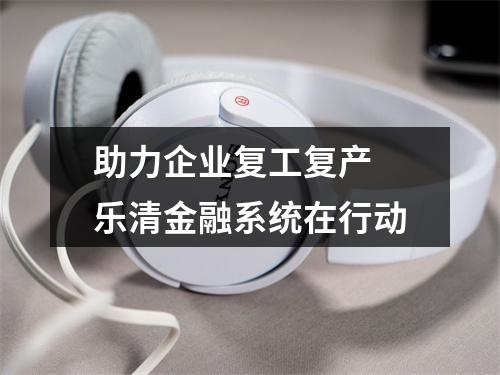 助力企业复工复产 乐清金融系统在行动