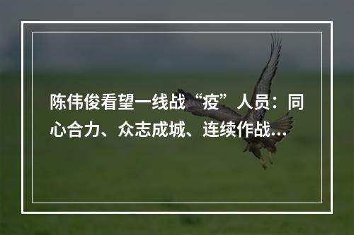 陈伟俊看望一线战“疫”人员：同心合力、众志成城、连续作战，夺取全面胜利
