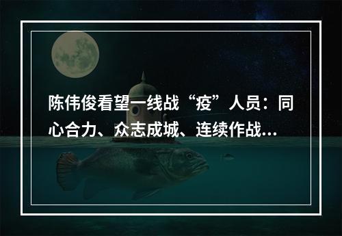 陈伟俊看望一线战“疫”人员：同心合力、众志成城、连续作战，夺取全面胜利