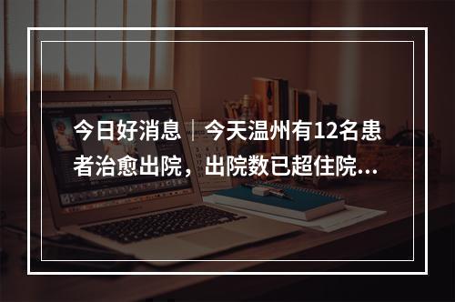 今日好消息｜今天温州有12名患者治愈出院，出院数已超住院数