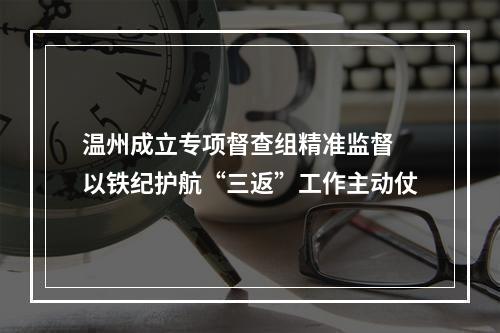温州成立专项督查组精准监督 以铁纪护航“三返”工作主动仗