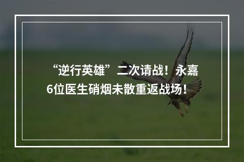 “逆行英雄”二次请战！永嘉6位医生硝烟未散重返战场！