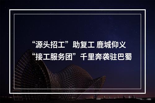 “源头招工”助复工 鹿城仰义“接工服务团”千里奔袭驻巴蜀