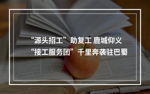 “源头招工”助复工 鹿城仰义“接工服务团”千里奔袭驻巴蜀