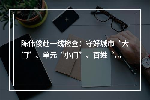 陈伟俊赴一线检查：守好城市“大门”、单元“小门”、百姓“家门”
