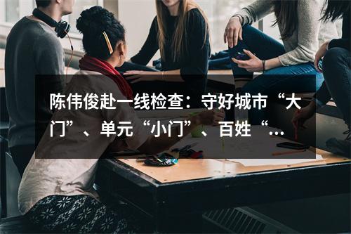 陈伟俊赴一线检查：守好城市“大门”、单元“小门”、百姓“家门”