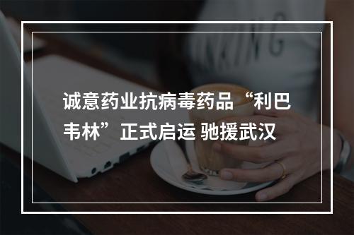 诚意药业抗病毒药品“利巴韦林”正式启运 驰援武汉