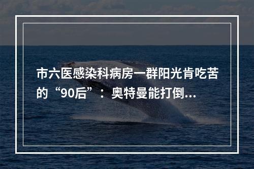 市六医感染科病房一群阳光肯吃苦的“90后”：奥特曼能打倒怪兽，我们也能打倒病毒