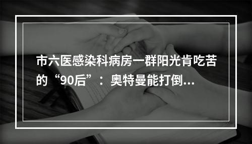 市六医感染科病房一群阳光肯吃苦的“90后”：奥特曼能打倒怪兽，我们也能打倒病毒