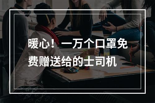 暖心！一万个口罩免费赠送给的士司机