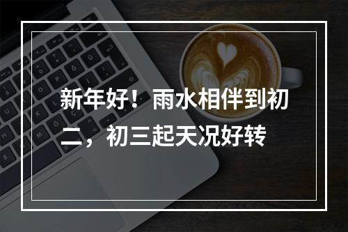 新年好！雨水相伴到初二，初三起天况好转