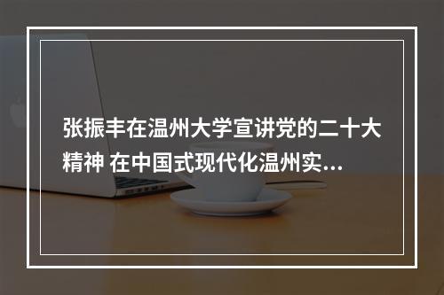 张振丰在温州大学宣讲党的二十大精神 在中国式现代化温州实践中展现高校作为