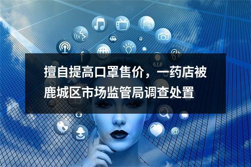 擅自提高口罩售价，一药店被鹿城区市场监管局调查处置