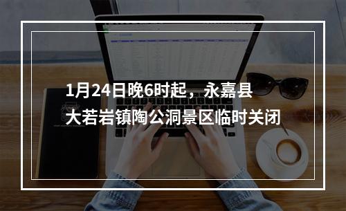 1月24日晚6时起，永嘉县大若岩镇陶公洞景区临时关闭