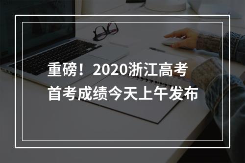 重磅！2020浙江高考首考成绩今天上午发布