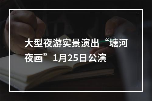 大型夜游实景演出“塘河夜画”1月25日公演