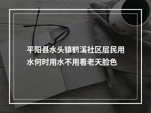 平阳县水头镇鹤溪社区层民用水何时用水不用看老天脸色
