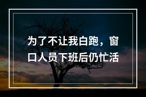 为了不让我白跑，窗口人员下班后仍忙活