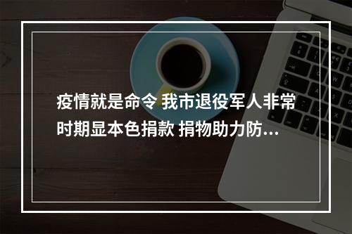 疫情就是命令 我市退役军人非常时期显本色捐款 捐物助力防控一线