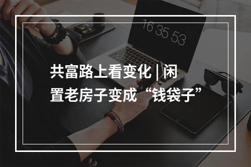 共富路上看变化 | 闲置老房子变成“钱袋子”