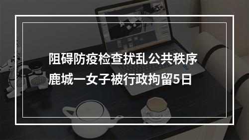 阻碍防疫检查扰乱公共秩序 鹿城一女子被行政拘留5日