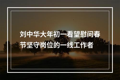 刘中华大年初一看望慰问春节坚守岗位的一线工作者