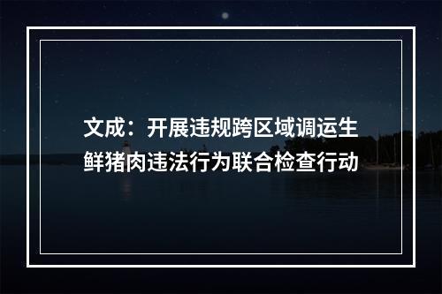 文成：开展违规跨区域调运生鲜猪肉违法行为联合检查行动