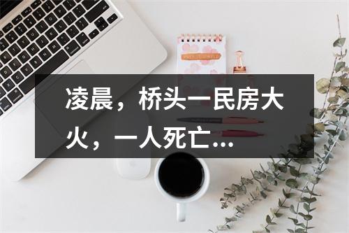 凌晨，桥头一民房大火，一人死亡...