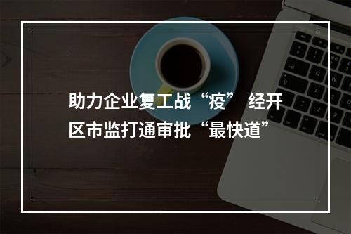 助力企业复工战“疫” 经开区市监打通审批“最快道”