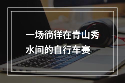 一场徜徉在青山秀水间的自行车赛