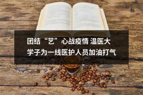团结“艺”心战疫情 温医大学子为一线医护人员加油打气