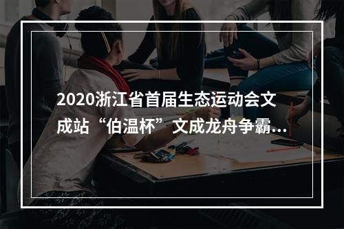2020浙江省首届生态运动会文成站“伯温杯”文成龙舟争霸赛开赛 18支代表队水上竞技