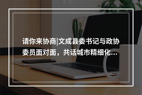 请你来协商|文成县委书记与政协委员面对面，共话城市精细化管理