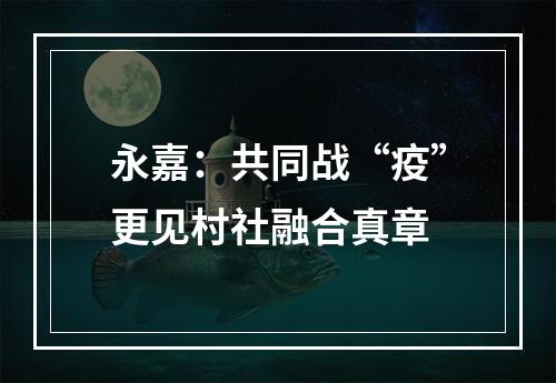 永嘉：共同战“疫”更见村社融合真章