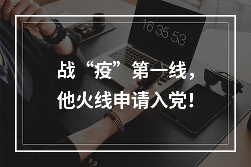 战“疫”第一线，他火线申请入党！