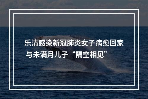 乐清感染新冠肺炎女子病愈回家 与未满月儿子“隔空相见”
