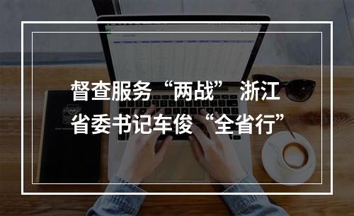 督查服务“两战” 浙江省委书记车俊“全省行”