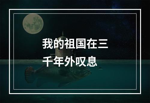 我的祖国在三千年外叹息