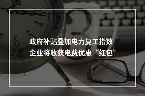 政府补贴叠加电力复工指数 企业将收获电费优惠“红包”