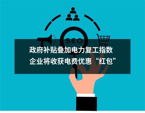 政府补贴叠加电力复工指数 企业将收获电费优惠“红包”