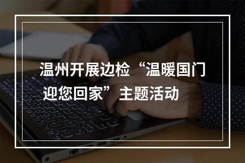 温州开展边检“温暖国门 迎您回家”主题活动