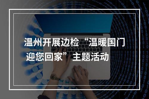 温州开展边检“温暖国门 迎您回家”主题活动