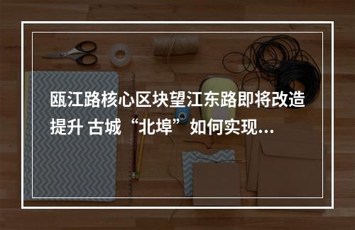 瓯江路核心区块望江东路即将改造提升 古城“北埠”如何实现街区融合