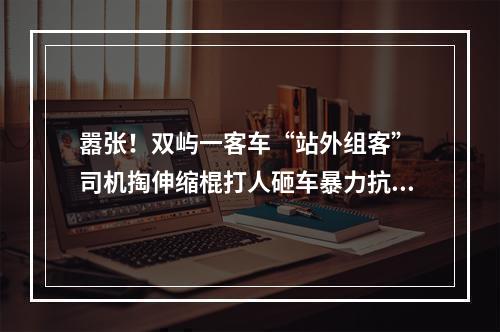 嚣张！双屿一客车“站外组客” 司机掏伸缩棍打人砸车暴力抗法